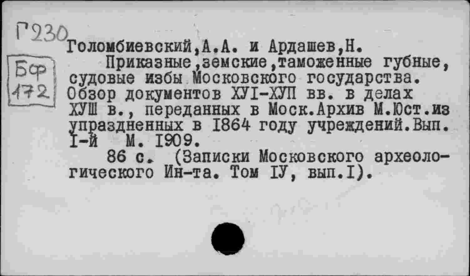 ﻿Голембиовский,А.А. и Ардашев,Н.
Приказные»земские»таможенные губные, судовые избы Московского государства.
47Обзор документов ХУІ-ХУП вв. в делах
ХУШ в., переданных в Моск.Архив М.Юст.из упраздненных в 1864 году учреждений.Вып. 1-й М. 1909.
86 с» (Записки Московского археологического Ин-та. Том ІУ, вып.1).